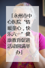永州市中心医院“情暖童心，快乐六一”健康教育促进活动圆满举办