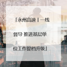 永州高速丨一线督导 推进基层单位工作提档升级