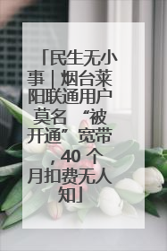 民生无小事｜烟台莱阳联通用户莫名 “被开通”宽带，40 个月扣费无人知