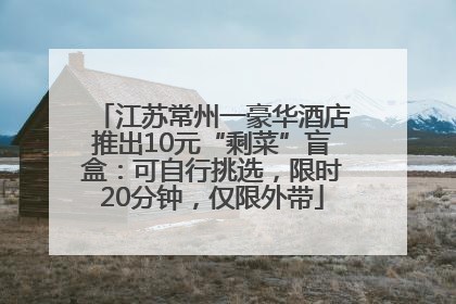 江苏常州一豪华酒店推出10元“剩菜”盲盒：可自行挑选，限时20分钟，仅限外带