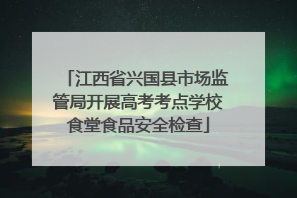 江西省兴国县市场监管局开展高考考点学校食堂食品安全检查