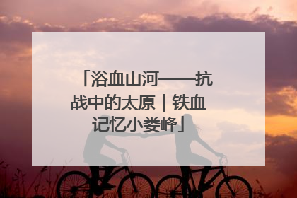 浴血山河——抗战中的太原｜铁血记忆小娄峰