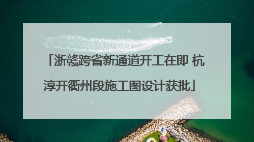 浙赣跨省新通道开工在即 杭淳开衢州段施工图设计获批