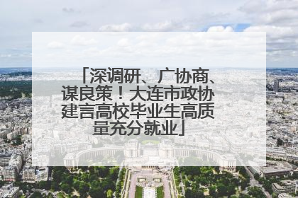 深调研、广协商、谋良策！大连市政协建言高校毕业生高质量充分就业