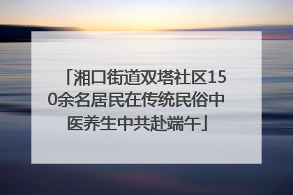 湘口街道双塔社区150余名居民在传统民俗中医养生中共赴端午