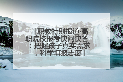 职教特别报道·高职院校报考快问快答：把握孩子真实需求，科学填报志愿