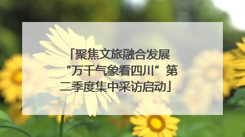 聚焦文旅融合发展 “万千气象看四川”第二季度集中采访启动