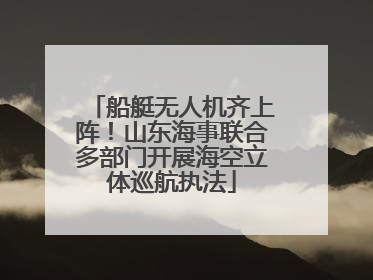 船艇无人机齐上阵！山东海事联合多部门开展海空立体巡航执法