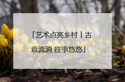 艺术点亮乡村丨古意流淌 往事悠悠