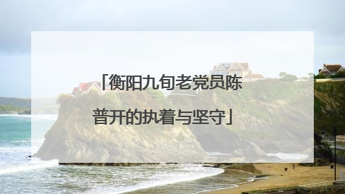 衡阳九旬老党员陈普开的执着与坚守