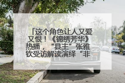 这个角色让人又爱又恨！《锦绣芳华》热播，“县主”张雅钦受访解读演绎“非典型恶女”