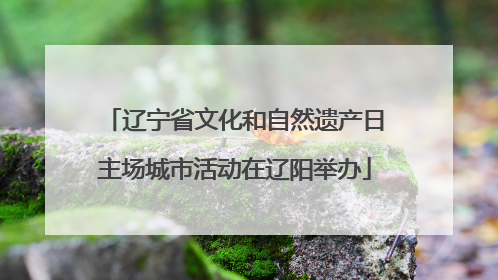 辽宁省文化和自然遗产日主场城市活动在辽阳举办