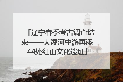 辽宁春季考古调查结束——大凌河中游再添44处红山文化遗址