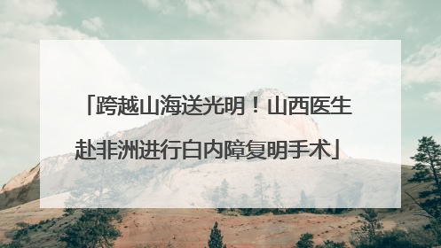 跨越山海送光明！山西医生赴非洲进行白内障复明手术
