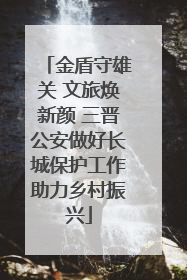金盾守雄关 文旅焕新颜 三晋公安做好长城保护工作助力乡村振兴