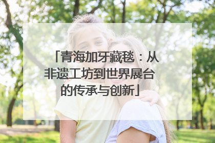 青海加牙藏毯：从非遗工坊到世界展台的传承与创新