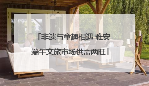 非遗与童趣相遇 雅安端午文旅市场供需两旺
