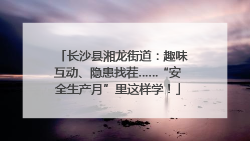 长沙县湘龙街道：趣味互动、隐患找茬……“安全生产月”里这样学！