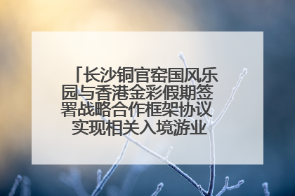 长沙铜官窑国风乐园与香港金彩假期签署战略合作框架协议 实现相关入境游业务增收超亿元