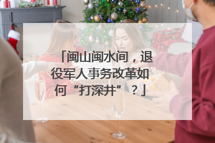 闽山闽水间，退役军人事务改革如何“打深井”？