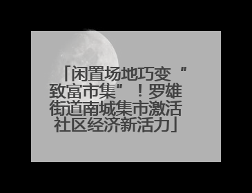 闲置场地巧变“致富市集”！罗雄街道南城集市激活社区经济新活力