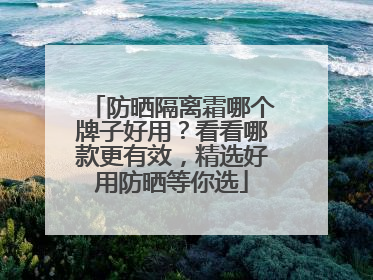 防晒隔离霜哪个牌子好用？看看哪款更有效，精选好用防晒等你选