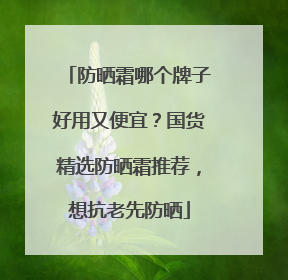 防晒霜哪个牌子好用又便宜？国货精选防晒霜推荐，想抗老先防晒