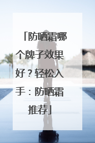 防晒霜哪个牌子效果好？轻松入手：防晒霜推荐