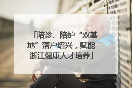 陪诊、陪护“双基地”落户绍兴，赋能浙江健康人才培养