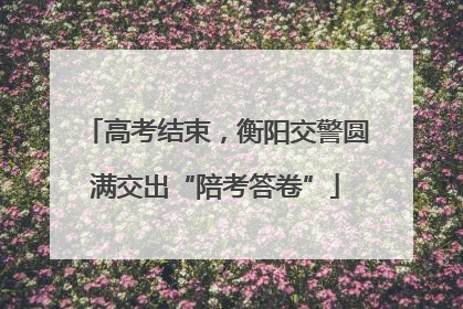 高考结束，衡阳交警圆满交出“陪考答卷”