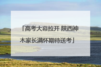 高考大幕拉开 陕西神木家长满怀期待送考