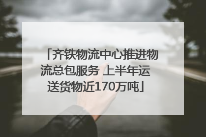 齐铁物流中心推进物流总包服务 上半年运送货物近170万吨
