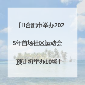 ﻿合肥市举办2025年首场社区运动会 预计将举办10场