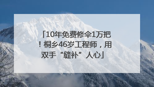 10年免费修伞1万把！桐乡46岁工程师，用双手“缝补”人心