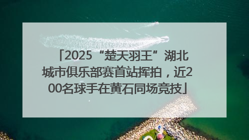 2025“楚天羽王”湖北城市俱乐部赛首站挥拍，近200名球手在黄石同场竞技