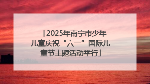 2025年南宁市少年儿童庆祝“六一”国际儿童节主题活动举行