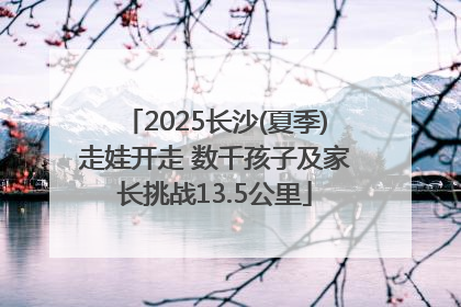 2025长沙(夏季)走娃开走 数千孩子及家长挑战13.5公里