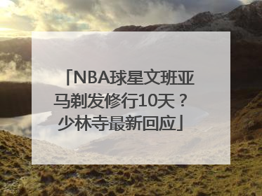 NBA球星文班亚马剃发修行10天？少林寺最新回应